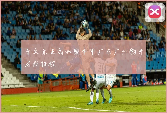 李文乐正式加盟中甲广东广州豹开启新征程