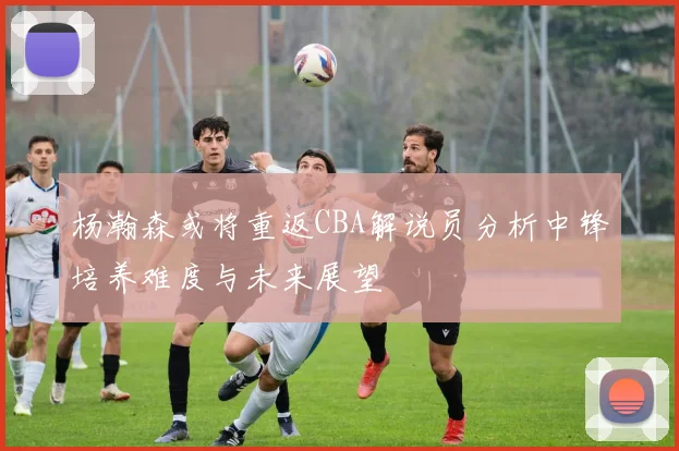 杨瀚森或将重返CBA解说员分析中锋培养难度与未来展望