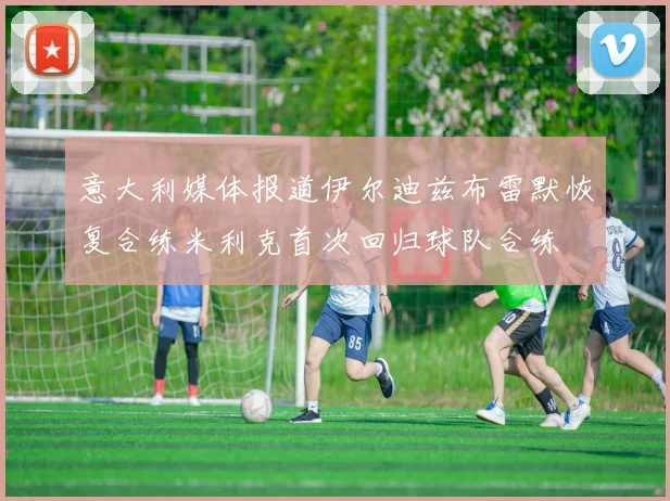 意大利媒体报道伊尔迪兹布雷默恢复合练米利克首次回归球队合练