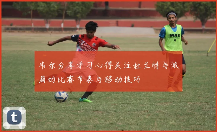 韦尔分享学习心得关注杜兰特与浓眉的比赛节奏与移动技巧