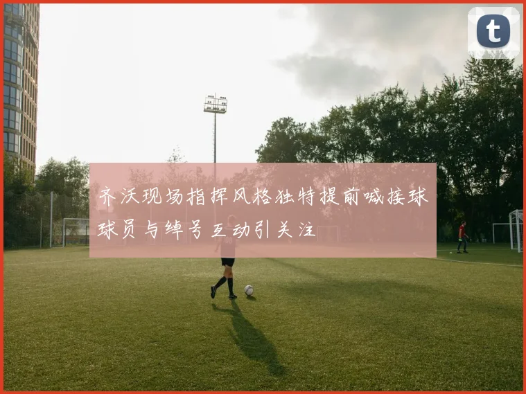 齐沃现场指挥风格独特提前喊接球球员与绰号互动引关注