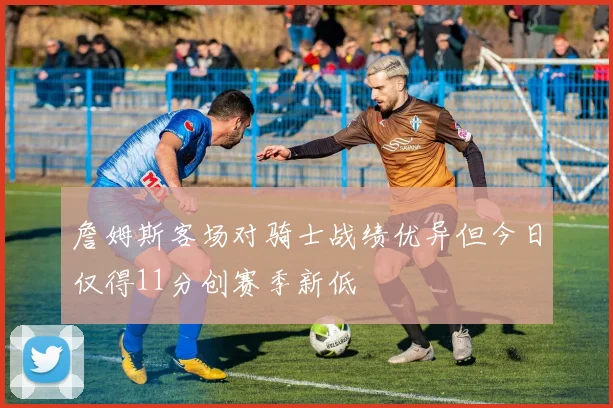 詹姆斯客场对骑士战绩优异但今日仅得11分创赛季新低