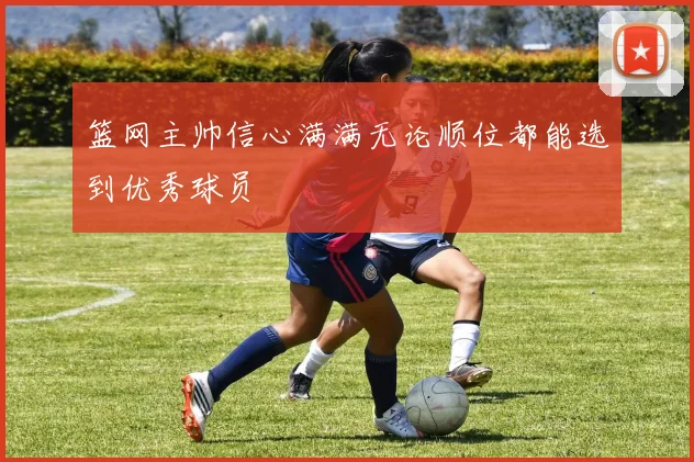 篮网主帅信心满满无论顺位都能选到优秀球员