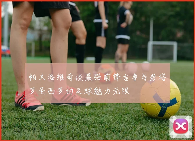 帕夫洛维奇谈最强前锋吉鲁与劳塔罗圣西罗的足球魅力无限