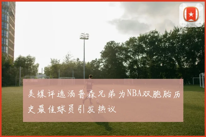 美媒评选汤普森兄弟为NBA双胞胎历史最佳球员引发热议