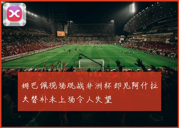 姆巴佩现场观战非洲杯却见阿什拉夫替补未上场令人失望