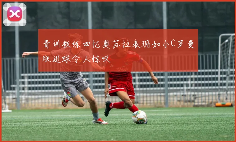 青训教练回忆奥苏拉表现如小C罗曼联进球令人惊叹