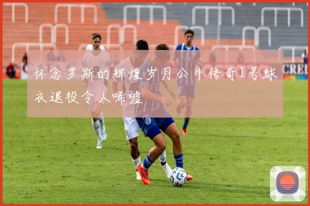 怀念罗斯的辉煌岁月公牛传奇1号球衣退役令人唏嘘