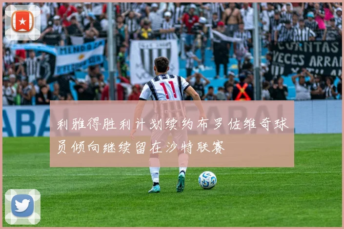 利雅得胜利计划续约布罗佐维奇球员倾向继续留在沙特联赛