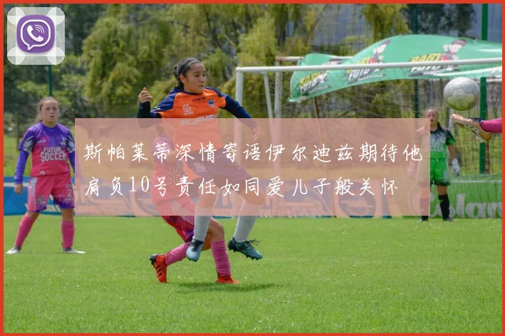 斯帕莱蒂深情寄语伊尔迪兹期待他肩负10号责任如同爱儿子般关怀