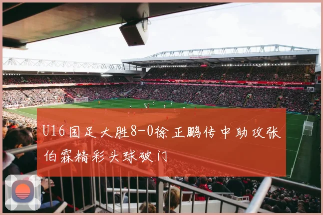 U16国足大胜8-0徐正鹏传中助攻张伯霖精彩头球破门