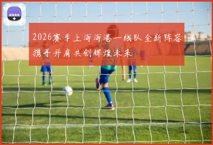2026赛季上海海港一线队全新阵容携手并肩共创辉煌未来