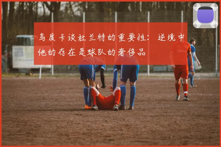乌度卡谈杜兰特的重要性：逆境中他的存在是球队的奢侈品