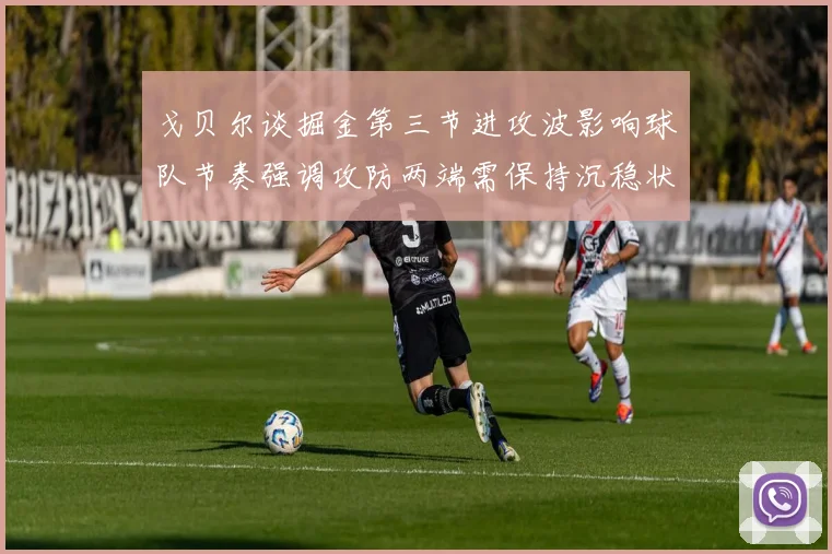 戈贝尔谈掘金第三节进攻波影响球队节奏强调攻防两端需保持沉稳状态