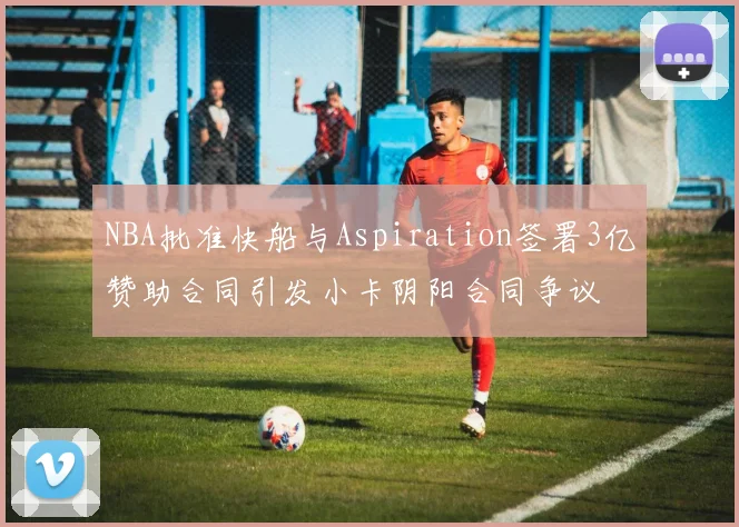 NBA批准快船与Aspiration签署3亿赞助合同引发小卡阴阳合同争议