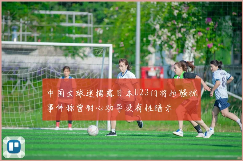 中国女球迷揭露日本U23门将性骚扰事件称曾耐心劝导没有性暗示